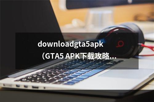 downloadgta5apk（GTA5 APK下载攻略：终极全解）