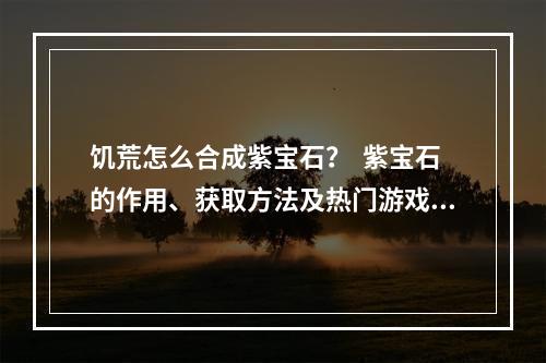 饥荒怎么合成紫宝石？  紫宝石的作用、获取方法及热门游戏攻略推荐