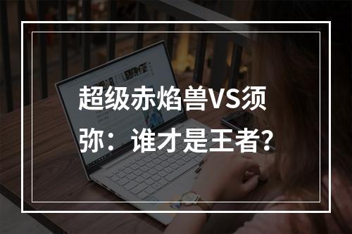 超级赤焰兽VS须弥：谁才是王者？