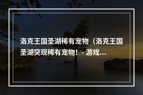 洛克王国圣湖稀有宠物（洛克王国圣湖突现稀有宠物！- 游戏攻略）