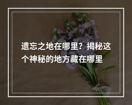 遗忘之地在哪里？揭秘这个神秘的地方藏在哪里