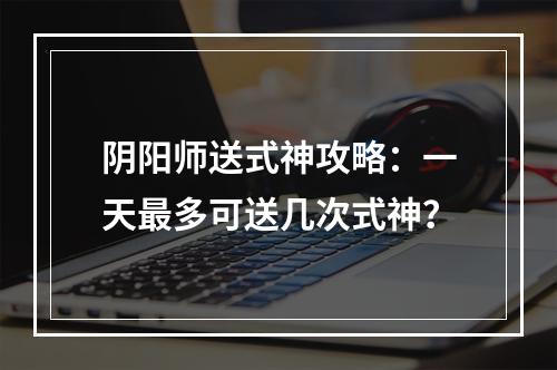 阴阳师送式神攻略：一天最多可送几次式神？