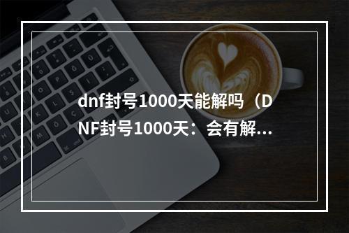 dnf封号1000天能解吗（DNF封号1000天：会有解封的一天吗？）