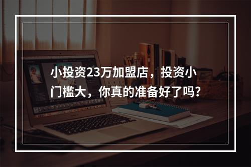 小投资23万加盟店，投资小门槛大，你真的准备好了吗？