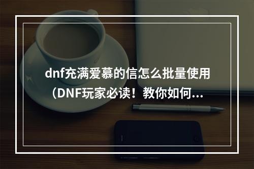 dnf充满爱慕的信怎么批量使用（DNF玩家必读！教你如何优雅地批量使用充满爱慕的信！）