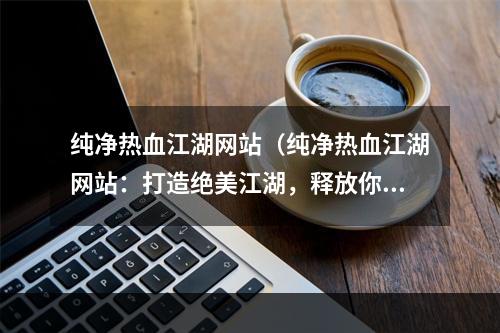 纯净热血江湖网站（纯净热血江湖网站：打造绝美江湖，释放你内心的热血（28字））