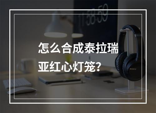 怎么合成泰拉瑞亚红心灯笼？