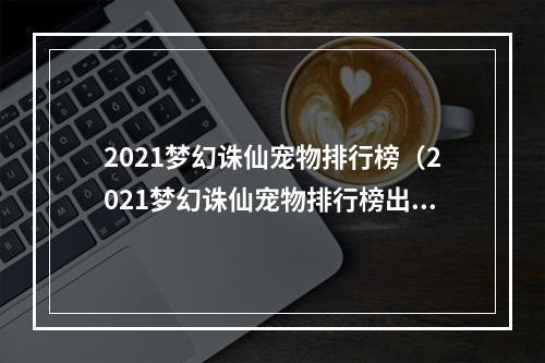 2021梦幻诛仙宠物排行榜（2021梦幻诛仙宠物排行榜出炉：看看你的宠物排名如何？）