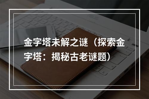 金字塔未解之谜（探索金字塔：揭秘古老谜题）