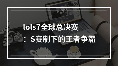 lols7全球总决赛：S赛制下的王者争霸