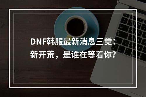 DNF韩服最新消息三觉：新开荒，是谁在等着你？