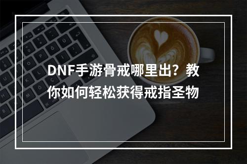 DNF手游骨戒哪里出？教你如何轻松获得戒指圣物