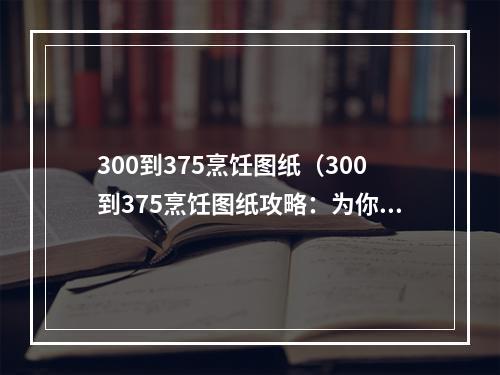 300到375烹饪图纸（300到375烹饪图纸攻略：为你的角色增加美食料理技能）