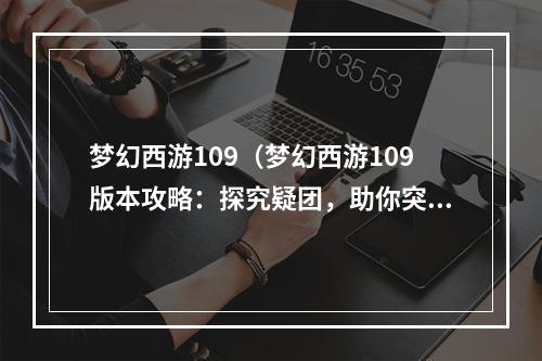 梦幻西游109（梦幻西游109版本攻略：探究疑团，助你突破游戏瓶颈）