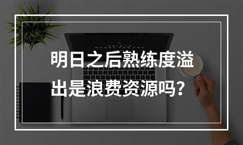 明日之后熟练度溢出是浪费资源吗？