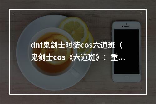 dnf鬼剑士时装cos六道斑（鬼剑士cos《六道斑》：重温DNF传奇）