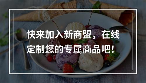 快来加入新商盟，在线定制您的专属商品吧！