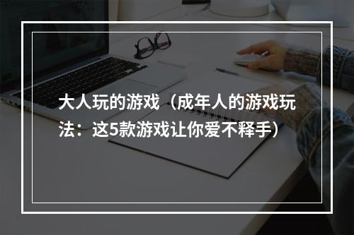 大人玩的游戏（成年人的游戏玩法：这5款游戏让你爱不释手）