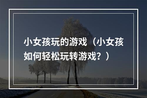 小女孩玩的游戏（小女孩如何轻松玩转游戏？）