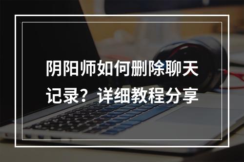 阴阳师如何删除聊天记录？详细教程分享