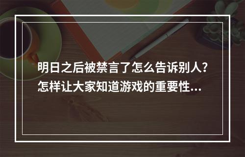 明日之后被禁言了怎么告诉别人？怎样让大家知道游戏的重要性和乐趣？