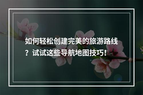 如何轻松创建完美的旅游路线？试试这些导航地图技巧！