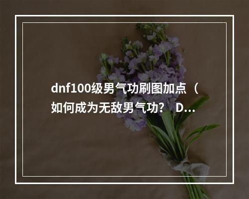 dnf100级男气功刷图加点（如何成为无敌男气功？  DNF百级男气功刷图加点攻略）