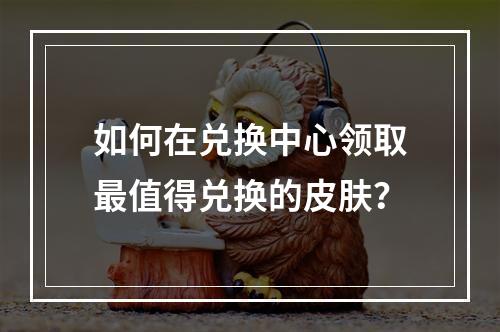 如何在兑换中心领取最值得兑换的皮肤？