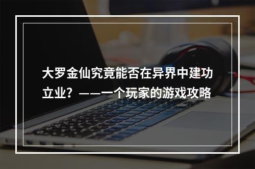 大罗金仙究竟能否在异界中建功立业？——一个玩家的游戏攻略