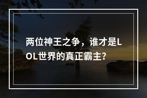 两位神王之争，谁才是LOL世界的真正霸主？