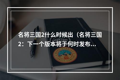 名将三国2什么时候出（名将三国2：下一个版本将于何时发布？）