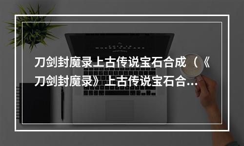 刀剑封魔录上古传说宝石合成（《刀剑封魔录》上古传说宝石合成攻略）