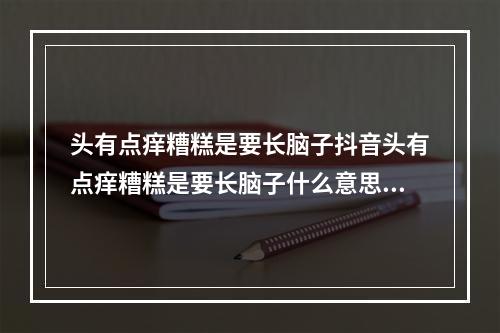 头有点痒糟糕是要长脑子抖音头有点痒糟糕是要长脑子什么意思梗