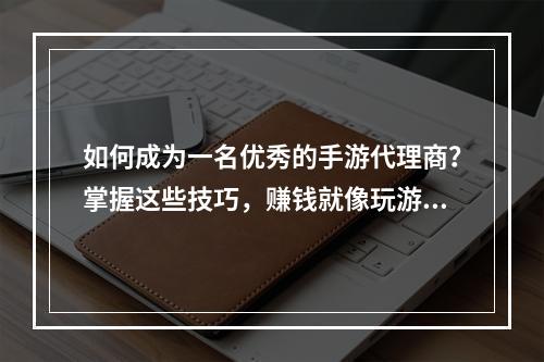 如何成为一名优秀的手游代理商？掌握这些技巧，赚钱就像玩游戏一样easy!