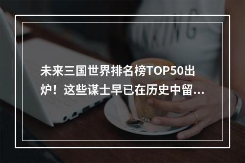 未来三国世界排名榜TOP50出炉！这些谋士早已在历史中留下了浓墨重彩的一笔，究竟他们的得分是如何评定的呢