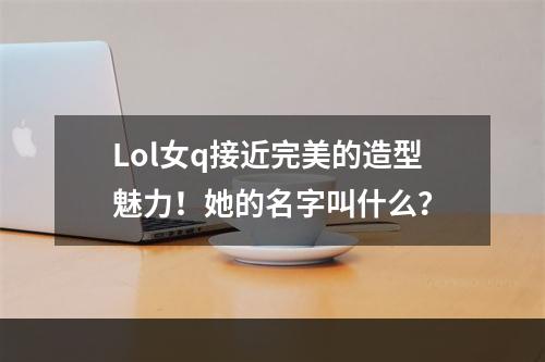 Lol女q接近完美的造型魅力！她的名字叫什么？