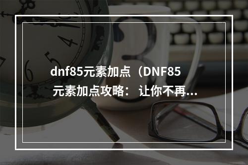 dnf85元素加点（DNF85 元素加点攻略： 让你不再为加点而烦恼）