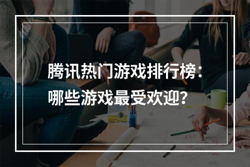 腾讯热门游戏排行榜：哪些游戏最受欢迎？