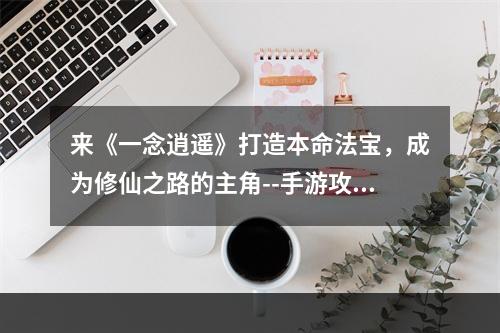 来《一念逍遥》打造本命法宝，成为修仙之路的主角--手游攻略网