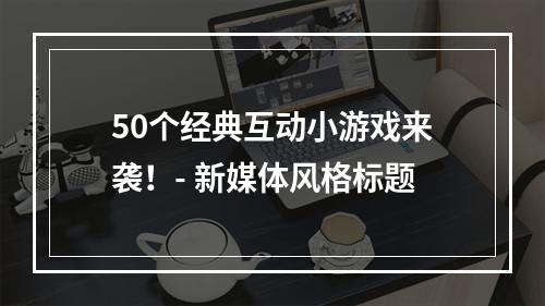 50个经典互动小游戏来袭！- 新媒体风格标题