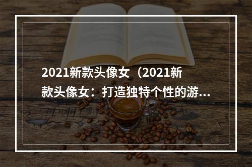 2021新款头像女（2021新款头像女：打造独特个性的游戏形象）