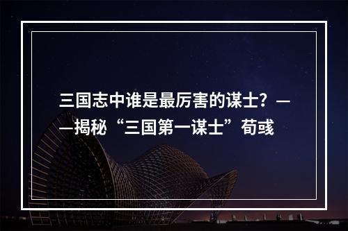 三国志中谁是最厉害的谋士？——揭秘“三国第一谋士”荀彧