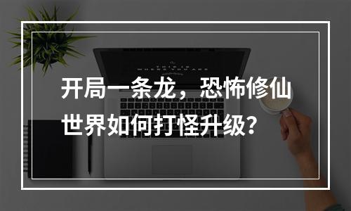 开局一条龙，恐怖修仙世界如何打怪升级？