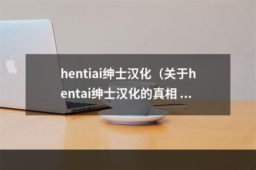 hentiai绅士汉化（关于hentai绅士汉化的真相 - 深入探究日本二次元文化）