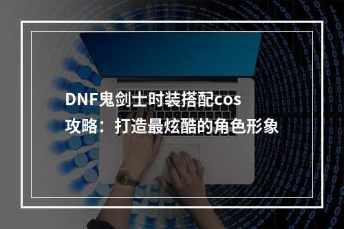 DNF鬼剑士时装搭配cos攻略：打造最炫酷的角色形象