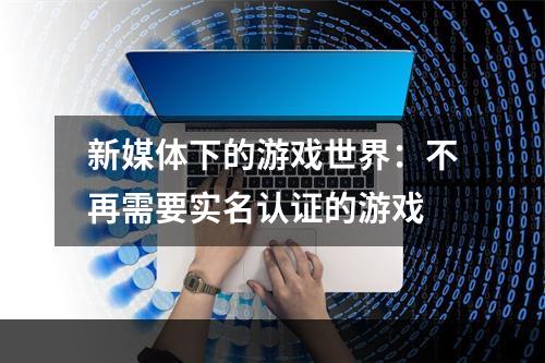 新媒体下的游戏世界：不再需要实名认证的游戏