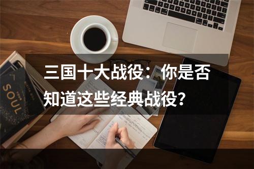 三国十大战役：你是否知道这些经典战役？