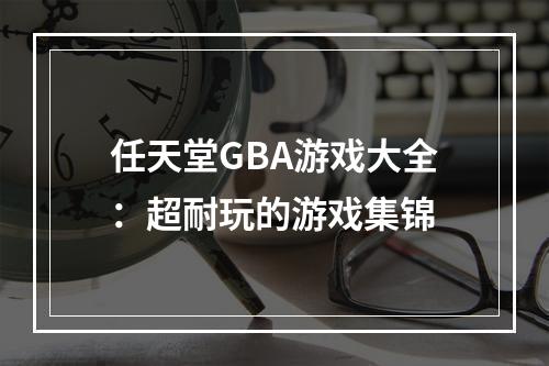 任天堂GBA游戏大全：超耐玩的游戏集锦