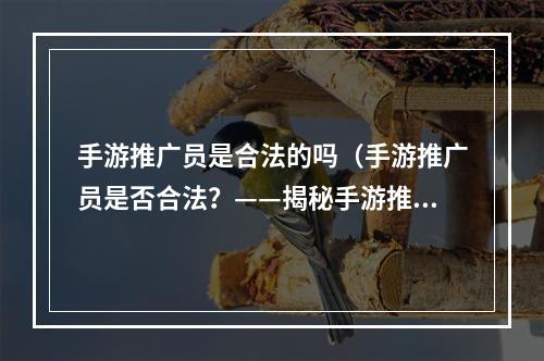 手游推广员是合法的吗（手游推广员是否合法？——揭秘手游推广员的世界）