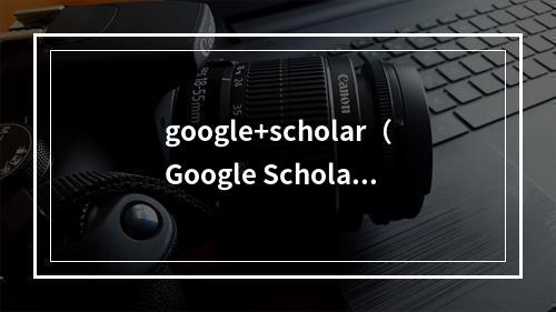 google+scholar（Google Scholar that Scholars Don't Want to Miss）